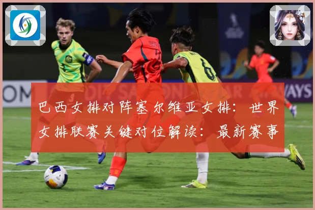 巴西女排对阵塞尔维亚女排：世界女排联赛关键对位解读：最新赛事动态与深度分析