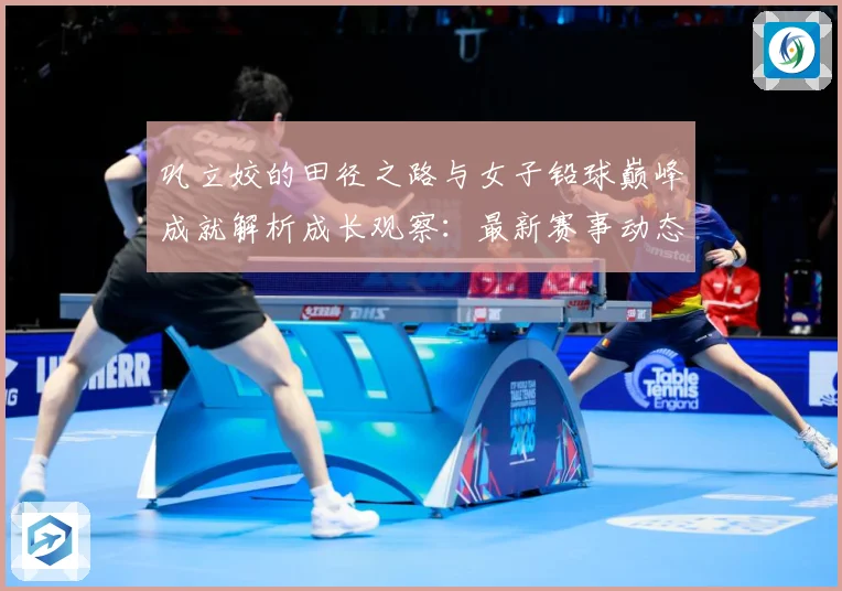 巩立姣的田径之路与女子铅球巅峰成就解析成长观察：最新赛事动态与深度分析