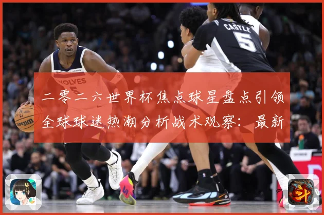 二零二六世界杯焦点球星盘点引领全球球迷热潮分析战术观察：最新赛事动态与深度分析
