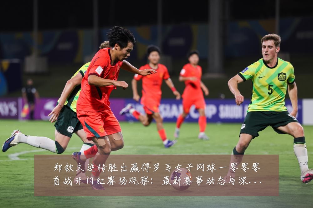 郑钦文逆转胜出赢得罗马女子网球一零零零首战开门红赛场观察:最新赛事动态与深度分析