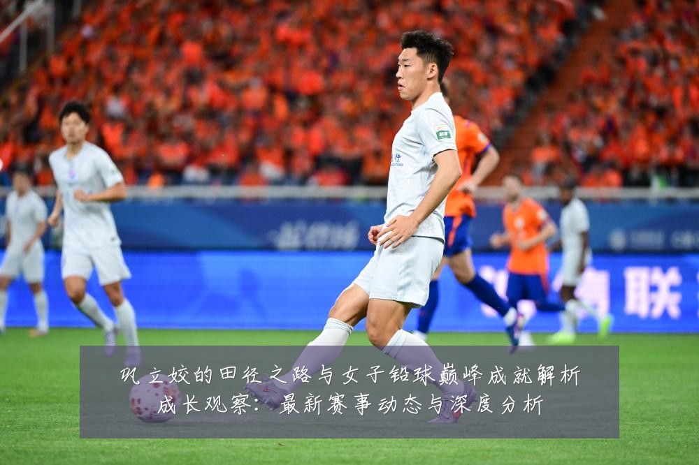 巩立姣的田径之路与女子铅球巅峰成就解析成长观察：最新赛事动态与深度分析